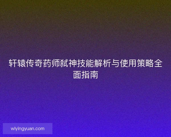 轩辕传奇药师弑神技能解析与使用策略全面指南