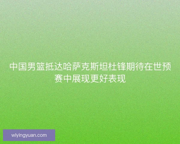 中国男篮抵达哈萨克斯坦杜锋期待在世预赛中展现更好表现