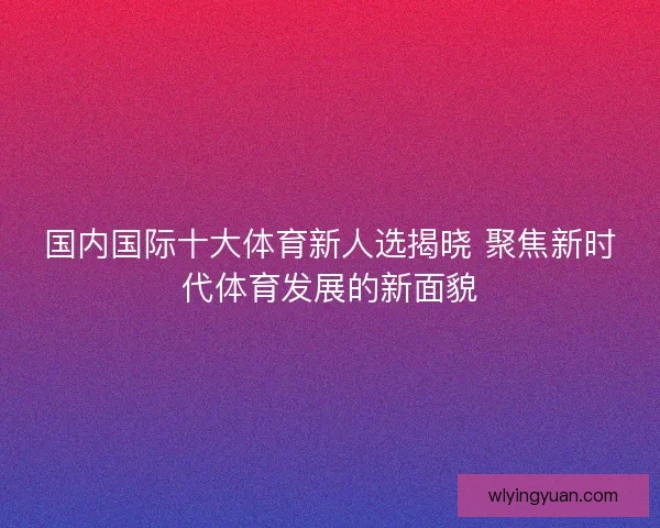 国内国际十大体育新人选揭晓 聚焦新时代体育发展的新面貌