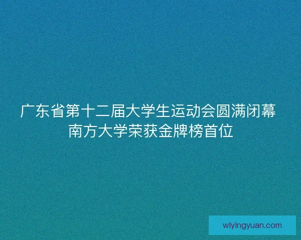 广东省第十二届大学生运动会圆满闭幕 南方大学荣获金牌榜首位