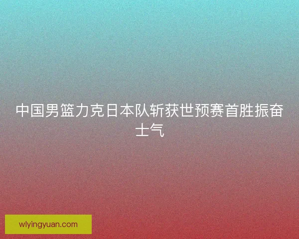 中国男篮力克日本队斩获世预赛首胜振奋士气