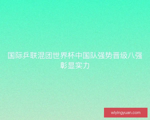 国际乒联混团世界杯中国队强势晋级八强彰显实力