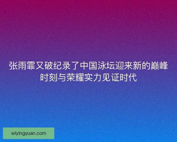 张雨霏又破纪录了中国泳坛迎来新的巅峰时刻与荣耀实力见证时代
